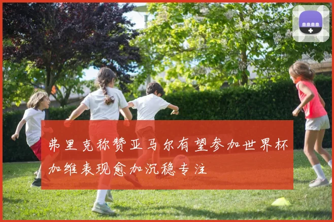 弗里克称赞亚马尔有望参加世界杯加维表现愈加沉稳专注
