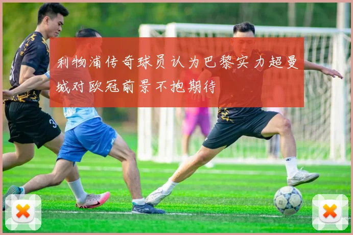 利物浦传奇球员认为巴黎实力超曼城对欧冠前景不抱期待