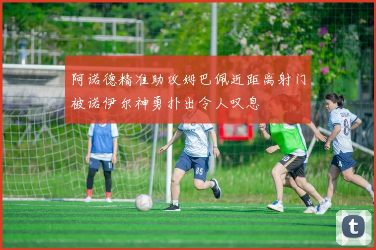 阿诺德精准助攻姆巴佩近距离射门被诺伊尔神勇扑出令人叹息