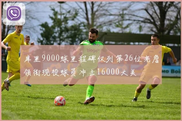 库里9000球里程碑仅列第26位老詹领衔现役球员冲击16000大关