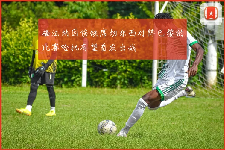 福法纳因伤缺席切尔西对阵巴黎的比赛哈托有望首发出战
