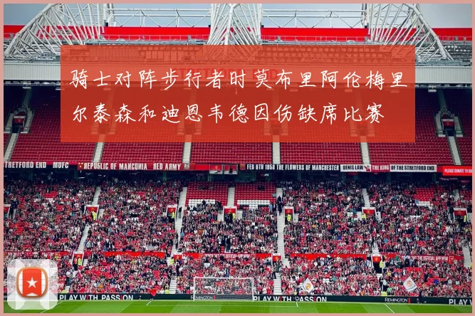 骑士对阵步行者时莫布里阿伦梅里尔泰森和迪恩韦德因伤缺席比赛